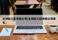 全球前三区块链公司[全球前三区块链公司排名]