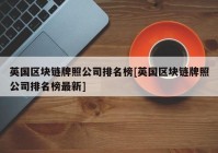 英国区块链牌照公司排名榜[英国区块链牌照公司排名榜最新]